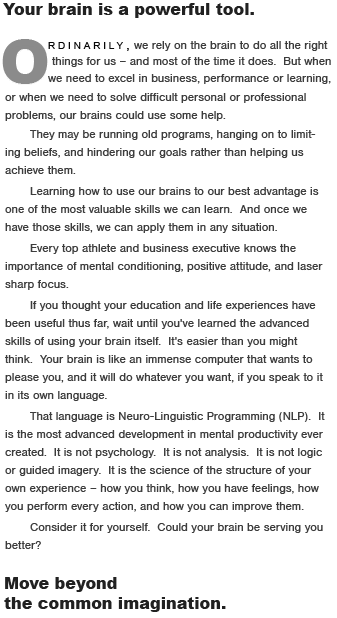 Your brain is a powerful tool.  Ordinarily,  we rely on the brain to do the right things for us � and most of the time it does.  But when we need to excel in business, performance or learning, or when we need to solve difficult personal or professional problems, our brains could use some help.  They may be replaying outmoded patterns, hanging on to limiting beliefs, and hindering our goals rather than helping us achieve them.   Learning how to use our brain to its best advantage is one of the most valuable skills we can learn.  And once we have the skills, we can apply them to any goal or problem.  Every top athlete and business executive knows the importance of mental conditioning, positive attitude, and laser sharp focus.  If you thought learning to ride a bicycle when you were young was useful, or math, or English, wait until you've learned the advanced skills of using your brain itself.  It's easier than you might think.  Your brain is like an immense computer that wants to please you, and it will do whatever you want, if you speak to it in its own language.  That language is Neuro-Linguistic Programming.  It is the most efficient advance in mental productivity ever developed.  It is not psychology.  It is not analysis.  It is not logic or guided imagery.  It is the science of the structure of your own experience � how you think, how you have feelings, how you perform every action, and how you can improve them.  NLP is one of those extraordinary values everyone is looking for, but few people discover, where every penny invested produces riches beyond the common imagination.  Consider it for yourself.  Could you be using your brain to better advantage?  Move beyond  the Common Imagination.